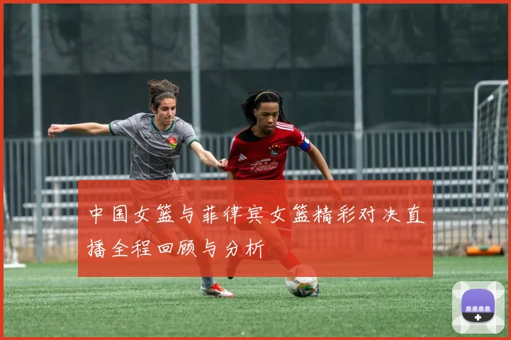 中国女篮与菲律宾女篮精彩对决直播全程回顾与分析