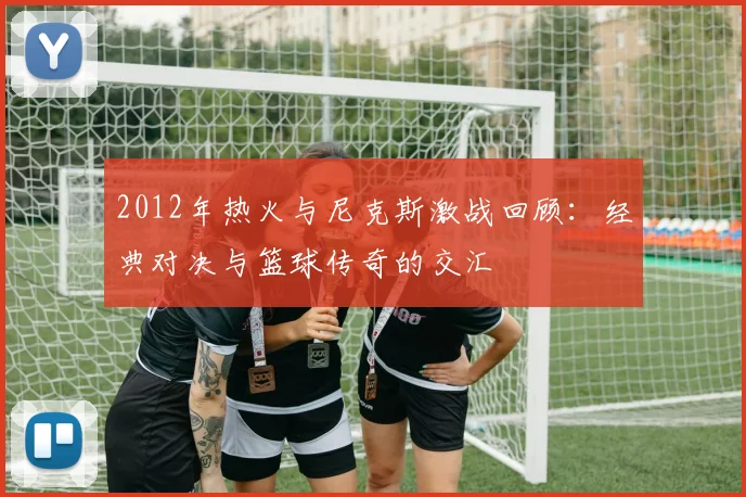 2012年热火与尼克斯激战回顾：经典对决与篮球传奇的交汇