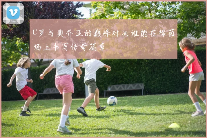 C罗与奥乔亚的巅峰对决谁能在绿茵场上书写传奇篇章