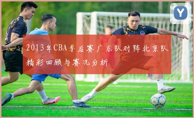 2013年CBA季后赛广东队对阵北京队精彩回顾与赛况分析