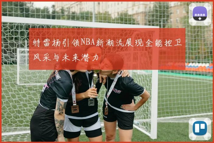 特雷杨引领NBA新潮流展现全能控卫风采与未来潜力