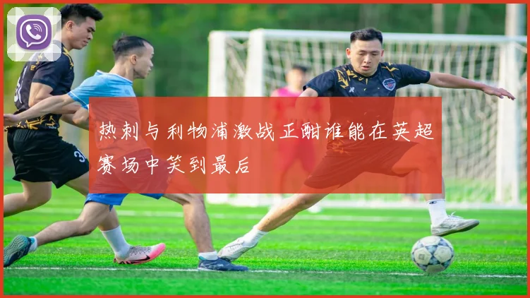 热刺与利物浦激战正酣谁能在英超赛场中笑到最后
