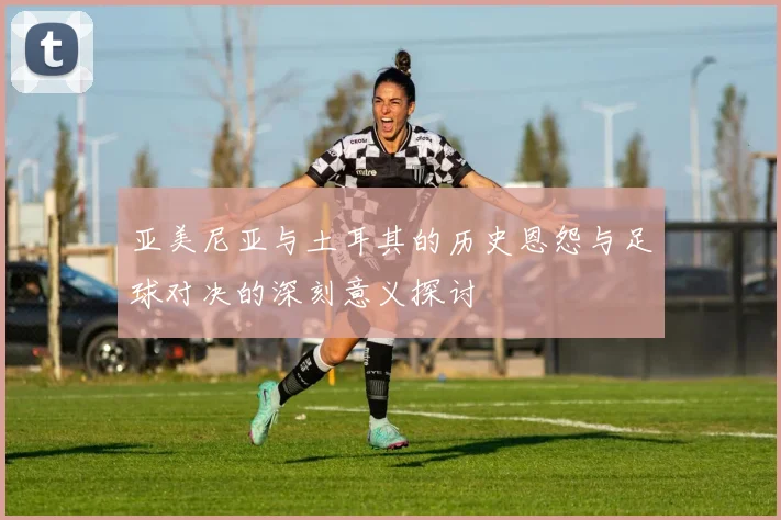 亚美尼亚与土耳其的历史恩怨与足球对决的深刻意义探讨